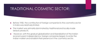 TRADITIONAL COSMETIC SECTOR:
 Before 1950, the contributionof foreign companies to the cosmetics sector
in India was relatively limited.
 The market was primarily dominatedby traditional and locally made
beauty products.
 However, with the gradual globalization and liberalizationof the Indian
economypost-independence, foreign companies began to enter the
Indian market and establishtheir presence in the cosmetics sector.
 