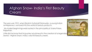 Afghan Snow- India’s First Beauty
Cream
The year was 1919, when Ebrahim Sultanali Patanwala, a young Indian
entrepreneur, venturedinto the world of beauty products.
His modest beginnings were rooted in the principality of Jhalra Patan,
Rajasthan.
Little did he know that his journey would result in the creation of a legendary
brand – Afghan Snow, India’s very first beauty cream.
 