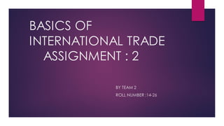 BASICS OF
INTERNATIONAL TRADE
ASSIGNMENT : 2
BY TEAM 2
ROLL NUMBER :14-26
 