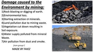 Damage caused to the
Environment by mining:
1)Rock blasting or digging of earth.
2)Environmental loss.
3)Starting extraction Of minerals.
4)Land pollution due to mining waste.
5)Vegetation cut down resulting in
Soil exposure.
6)Water supply polluted from mineral
Waste.
7)Air pollution from dust and smoke.
from group C
MADE BY FAIEZ
 