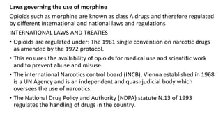 Laws governing the use of morphine
Opioids such as morphine are known as class A drugs and therefore regulated
by different international and national laws and regulations
INTERNATIONAL LAWS AND TREATIES
• Opioids are regulated under: The 1961 single convention on narcotic drugs
as amended by the 1972 protocol.
• This ensures the availability of opioids for medical use and scientific work
and to prevent abuse and misuse.
• The international Narcotics control board (INCB), Vienna established in 1968
is a UN Agency and is an independent and quasi-judicial body which
oversees the use of narcotics.
• The National Drug Policy and Authority (NDPA) statute N.13 of 1993
regulates the handling of drugs in the country.
 