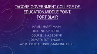 TAGORE GOVERNMENT COLLEGE OF
EDUCATION,MIDDLE POINT,
PORT BLAIR
NAME : HAPPY MAJHI
ROLL NO :22 EDE105
COURSE : B.A.B.ED.II YR
DEPARTMENT : ENGLISH
PAPER : CRITICAL UNDERSTANDING OF ICT
 