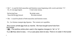 • De l’ – is used for both masculine and feminine nouns beginning with vowels and silent ‘’h’’.
Ex. Je veux de l’argent. I want some money.
On boit de l’eau. We drink water.
Nous buvons de l’alcool. We drink alcohol.
• Des – is used for plurals of both masculine and feminine nouns.
Ex. Les femmes mangent des légumes. The womem eat vegetables.
Nous avons acheté des fruits au marché. We have bought some fruits from
the market.
• NB : -The partitive article when used in the negative changes to ‘’de’’ or ‘’d’’.
Il y a de l’eau dans le seau. – il n’y a pas d’eau dans le seau. There is no water in the bucket
•
 