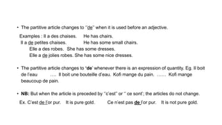 • The partitive article changes to ‘’de’’ when it is used before an adjective.
Examples : Il a des chaises. He has chairs.
Il a de petites chaises. He has some small chairs.
Elle a des robes. She has some dresses.
Elle a de jolies robes. She has some nice dresses.
• The partitive article changes to ‘de’ whenever there is an expression of quantity. Eg. Il boit
de l’eau …. Il boit une bouteille d’eau. Kofi mange du pain. …… Kofi mange
beaucoup de pain.
• NB: But when the article is preceded by ‘’c’est’’ or ‘’ ce sont’; the articles do not change.
Ex. C’est de l’or pur. It is pure gold. Ce n’est pas de l’or pur. It is not pure gold.
 