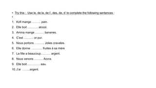 • Try this : Use le, de la, de l’, des, de, d’ to complete the following sentences :
•
1. Kofi mange ……… pain.
2. Elle boit ……….. alcool.
3. Amina mange ……… bananes.
4. C’est ………. or pur.
5. Nous portons ………. Jolies cravates.
6. Elle donne ……….. fruites à sa mère
7. La fille a beaucoup………. argent.
8. Nous venons ……… Accra.
9. Elle boit …………. eau.
10.J’ai ……..argent.
 
