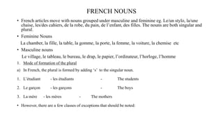 FRENCH NOUNS
• French articles move with nouns grouped under masculine and feminine eg. Le/un stylo, la/une
chaise, les/des cahiers, de la robe, du pain, de l’enfant, des filles. The nouns are both singular and
plural.
• Feminine Nouns
La chamber, la fille, la table, la gomme, la porte, la femme, la voiture, la chemise etc
• Masculine nouns
Le village, le tableau, le bureau, le drap, le papier, l’ordinateur, l’horloge, l’homme
1. Mode of formation of the plural
a) In French, the plural is formed by adding ‘s’ to the singular noun.
1. L’étudiant - les étudiants - The students
2. Le garçon - les garçons - The boys
3. La mère - les mères - The mothers
• However, there are a few classes of exceptions that should be noted:
 