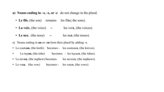 a) Nouns ending in –s, -x, or -z do not change in the plural.
• Le fils, (the son) remains les fils,( the sons).
• La voix, (the voice) -- les voix, (the voices).
• Le nez, (the nose) -- les nez, (the noses).
a) Nouns ending in au or- eu form their plural by adding -x.
• Le couteau, (the knife) becomes - les couteaux, (the knives).
• Le tuyau, (the tube) becomes - les tuyaux, (the tubes).
• Le neveu, (the nephew) becomes- les neveux, (the nephews).
• Le vœu, (the vow) becomes - les vœux, (the vows).
 