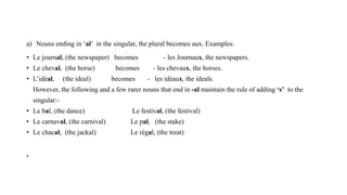 a) Nouns ending in ‘al’ in the singular, the plural becomes aux. Examples:
• Le journal, (the newspaper) becomes - les Journaux, the newspapers.
• Le cheval, (the horse) becomes - les chevaux, the horses.
• L’idéal, (the ideal) becomes - les idéaux, the ideals.
However, the following and a few rarer nouns that end in -al maintain the rule of adding ‘s’ to the
singular:-
• Le bal, (the dance) Le festival, (the festival)
• Le carnaval, (the carnival) Le pal, (the stake)
• Le chacal, (the jackal) Le régal, (the treat)
•
 