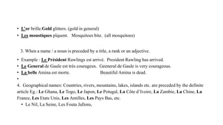 • L’or brille.Gold glitters. (gold in general)
• Les moustiques pîquent. Mosquitoes bite. (all mosquitoes)
3. When a name / a noun is preceded by a title, a rank or an adjective.
• Example : Le Président Rawlings est arrivé. President Rawling has arrived.
• Le General de Gaule est très courageux. Geeneral de Gaule is very courageous.
• La belle Amina est morte. Beautiful Amina is dead.
•
4. Geographical names: Countries, rivers, mountains, lakes, islands etc. are preceded by the definite
article Eg.: Le Ghana, Le Togo, Le Japon, Le Potugal, La Côte d’Ivoire, La Zambie, La Chine, La
France, Les Etats Unis, Les Antilles, Les Pays Bas, etc.
• Le Nil, La Seine, Les Fouta Jallons,
 
