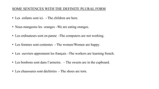 SOME SENTENCES WITH THE DEFINITE PLURAL FORM
• Les enfants sont ici. - The children are here.
• Nous mangeons les oranges –We are eating oranges.
• Les ordinateurs sont en panne -The computers are not working.
• Les femmes sont contentes - The women/Women are happy.
• Les ouvriers apprennent les français –The workers are learning french.
• Les bonbons sont dans l’armoire. – The sweets are in the cupboard.
• Les chaussures sont déchirées - The shoes are torn.
 