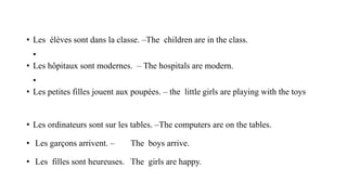 • Les élèves sont dans la classe. –The children are in the class.
•
• Les hôpitaux sont modernes. – The hospitals are modern.
•
• Les petites filles jouent aux poupées. – the little girls are playing with the toys
• Les ordinateurs sont sur les tables. –The computers are on the tables.
• Les garçons arrivent. – The boys arrive.
• Les filles sont heureuses. The girls are happy.
 