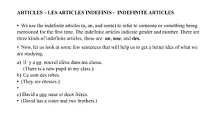 ARTICLES – LES ARTICLES INDEFINIS - INDEFINITE ARTICLES
• We use the indefinite articles (a, an, and some) to refer to someone or something being
mentioned for the first time. The indefinite articles indicate gender and number. There are
three kinds of indefinite articles, these are: un, une, and des.
• Now, let us look at some few sentences that will help us to get a better idea of what we
are studying.
a) Il y a un nouvel élève dans ma classe.
(There is a new pupil in my class.)
b) Ce sont des robes.
• (They are dresses.)
•
c) David a une sœur et deux frères.
• (David has a sister and two brothers.)
 