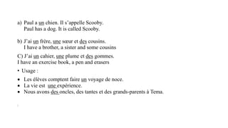 a) Paul a un chien. Il s’appelle Scooby.
Paul has a dog. It is called Scooby.
b) J’ai un frère, une sœur et des cousins.
I have a brother, a sister and some cousins
C) J’ai un cahier, une plume et des gommes.
I have an exercise book, a pen and erasers
• Usage :
 Les élèves comptent faire un voyage de noce.
 La vie est une expérience.
 Nous avons des oncles, des tantes et des grands-parents à Tema.
:
 