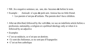 • NB ; In a negative sentence, un, une, des becomes de before le nom.
• Example : Amissah n’a pas de petit ami. Amissa has no little friend.
• Les parents n’ont pas d’enfants. The parents don’t have children.
• After ce (this/that) followed by the verb ȇtre, we use an indefinite article before a
profession, nationality, a religion or a political ideology only or when it is
followed by an adjective
• Examples
• C’est un médecin, ce n’est pas un dentiste.
 Ce sont des Italiennes, ce ne sont pas d’Espagnoles
 C’est un bon catholique
 