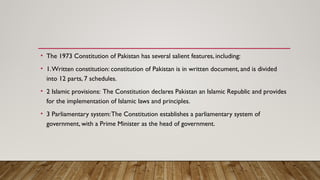 • The 1973 Constitution of Pakistan has several salient features, including:
• 1.Written constitution: constitution of Pakistan is in written document, and is divided
into 12 parts, 7 schedules.
• 2 Islamic provisions: The Constitution declares Pakistan an Islamic Republic and provides
for the implementation of Islamic laws and principles.
• 3 Parliamentary system:The Constitution establishes a parliamentary system of
government, with a Prime Minister as the head of government.
 