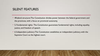 SILENT FEATURES
• 4Federal structure:The Constitution divides power between the federal government and
the provinces, with a focus on provincial autonomy.
• 5. Fundamental rights: The Constitution guarantees fundamental rights, including equality,
justice, and freedom of speech.
• 6 Independent judiciary:The Constitution establishes an independent judiciary, with the
Supreme Court as the highest court.
 