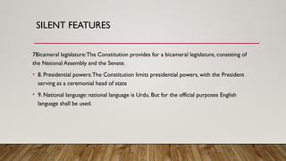 SILENT FEATURES
7Bicameral legislature:The Constitution provides for a bicameral legislature, consisting of
the National Assembly and the Senate.
• 8. Presidential powers:The Constitution limits presidential powers, with the President
serving as a ceremonial head of state
• 9. National language: national language is Urdu. But for the official purposes English
language shall be used.
 
