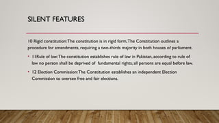 SILENT FEATURES
10 Rigid constitution:The constitution is in rigid form,The Constitution outlines a
procedure for amendments, requiring a two-thirds majority in both houses of parliament.
• 11Rule of law:The constitution establishes rule of law in Pakistan, according to rule of
law no person shall be deprived of fundamental rights, all persons are equal before law.
• 12 Election Commission:The Constitution establishes an independent Election
Commission to oversee free and fair elections.
 
