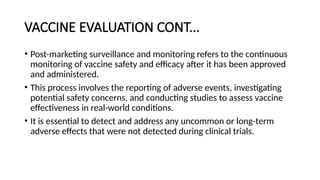 VACCINE EVALUATION CONT...
• Post-marketing surveillance and monitoring refers to the continuous
monitoring of vaccine safety and efficacy after it has been approved
and administered.
• This process involves the reporting of adverse events, investigating
potential safety concerns, and conducting studies to assess vaccine
effectiveness in real-world conditions.
• It is essential to detect and address any uncommon or long-term
adverse effects that were not detected during clinical trials.
 