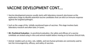VACCINE DEVELOPMENT CONT....
• Vaccine development process usually starts with laboratory research also known as the
exploratory Stage to identify potential vaccine candidates that can elicit an immune response
against the targeted pathogen.
• Such as the usage of the initially mentioned types of vaccines. This stage involves basic
laboratory research and often lasts 2-4 years.
• (B). Preclinical Evaluation : In preclinical evaluation, the safety and efficacy of a vaccine
candidate are tested using in vitro and animal models before moving on to human clinical trials.
• Animal models such as mice, rats, rabbits, and non-human primates are commonly used to
test the immunogenicity, efficacy, and safety of vaccines.
 