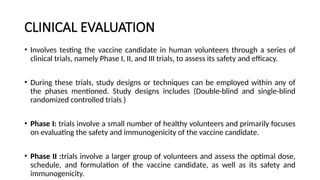CLINICAL EVALUATION
• Involves testing the vaccine candidate in human volunteers through a series of
clinical trials, namely Phase I, II, and III trials, to assess its safety and efficacy.
• During these trials, study designs or techniques can be employed within any of
the phases mentioned. Study designs includes (Double-blind and single-blind
randomized controlled trials )
• Phase I: trials involve a small number of healthy volunteers and primarily focuses
on evaluating the safety and immunogenicity of the vaccine candidate.
• Phase II :trials involve a larger group of volunteers and assess the optimal dose,
schedule, and formulation of the vaccine candidate, as well as its safety and
immunogenicity.
 