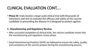 CLINICAL EVALUATION CONT....
• Phase III: trials involve a large-scale clinical trial with thousands of
volunteers and aim to evaluate the efficacy and safety of the vaccine
candidate in preventing the disease it is designed to protect against.
C. Manufacturing and Regulatory Review.
• After successful completion of clinical trials, the vaccine candidate moves into
the manufacturing and regulatory review phase
• Good Manufacturing Practices (GMP) are followed to ensure the safety, quality,
and consistency of the vaccine product during the manufacturing process.
 