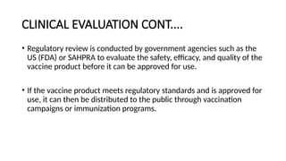 CLINICAL EVALUATION CONT....
• Regulatory review is conducted by government agencies such as the
US (FDA) or SAHPRA to evaluate the safety, efficacy, and quality of the
vaccine product before it can be approved for use.
• If the vaccine product meets regulatory standards and is approved for
use, it can then be distributed to the public through vaccination
campaigns or immunization programs.
 