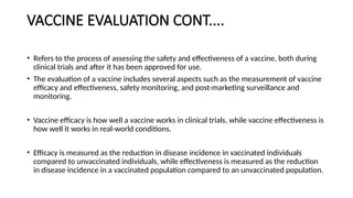 VACCINE EVALUATION CONT....
• Refers to the process of assessing the safety and effectiveness of a vaccine, both during
clinical trials and after it has been approved for use.
• The evaluation of a vaccine includes several aspects such as the measurement of vaccine
efficacy and effectiveness, safety monitoring, and post-marketing surveillance and
monitoring.
• Vaccine efficacy is how well a vaccine works in clinical trials, while vaccine effectiveness is
how well it works in real-world conditions.
• Efficacy is measured as the reduction in disease incidence in vaccinated individuals
compared to unvaccinated individuals, while effectiveness is measured as the reduction
in disease incidence in a vaccinated population compared to an unvaccinated population.
 