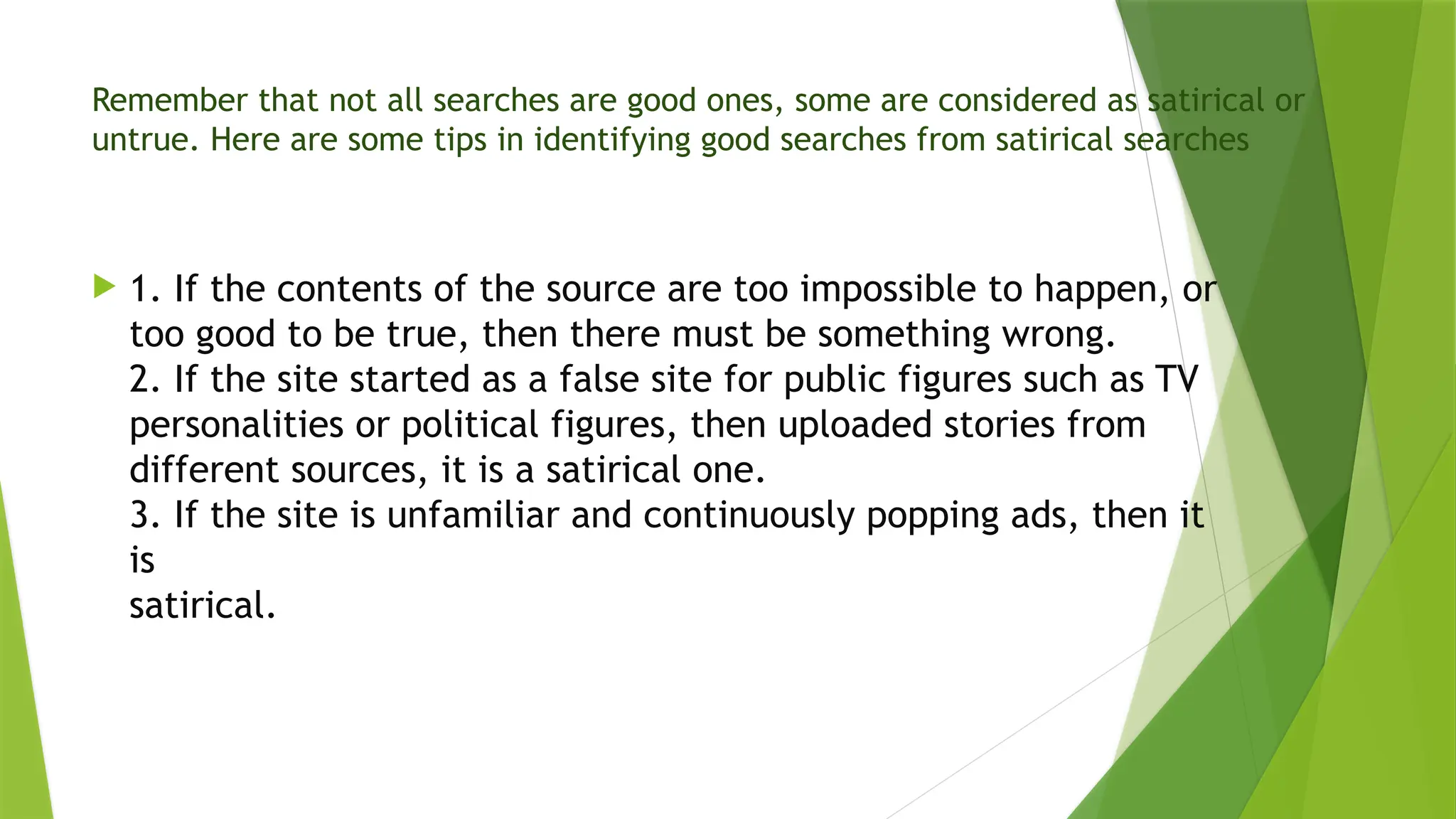 Remember that not all searches are good ones, some are considered as satirical or
untrue. Here are some tips in identifying good searches from satirical searches
1. If the contents of the source are too impossible to happen, or
too good to be true, then there must be something wrong.
2. If the site started as a false site for public figures such as TV
personalities or political figures, then uploaded stories from
different sources, it is a satirical one.
3. If the site is unfamiliar and continuously popping ads, then it
is
satirical.