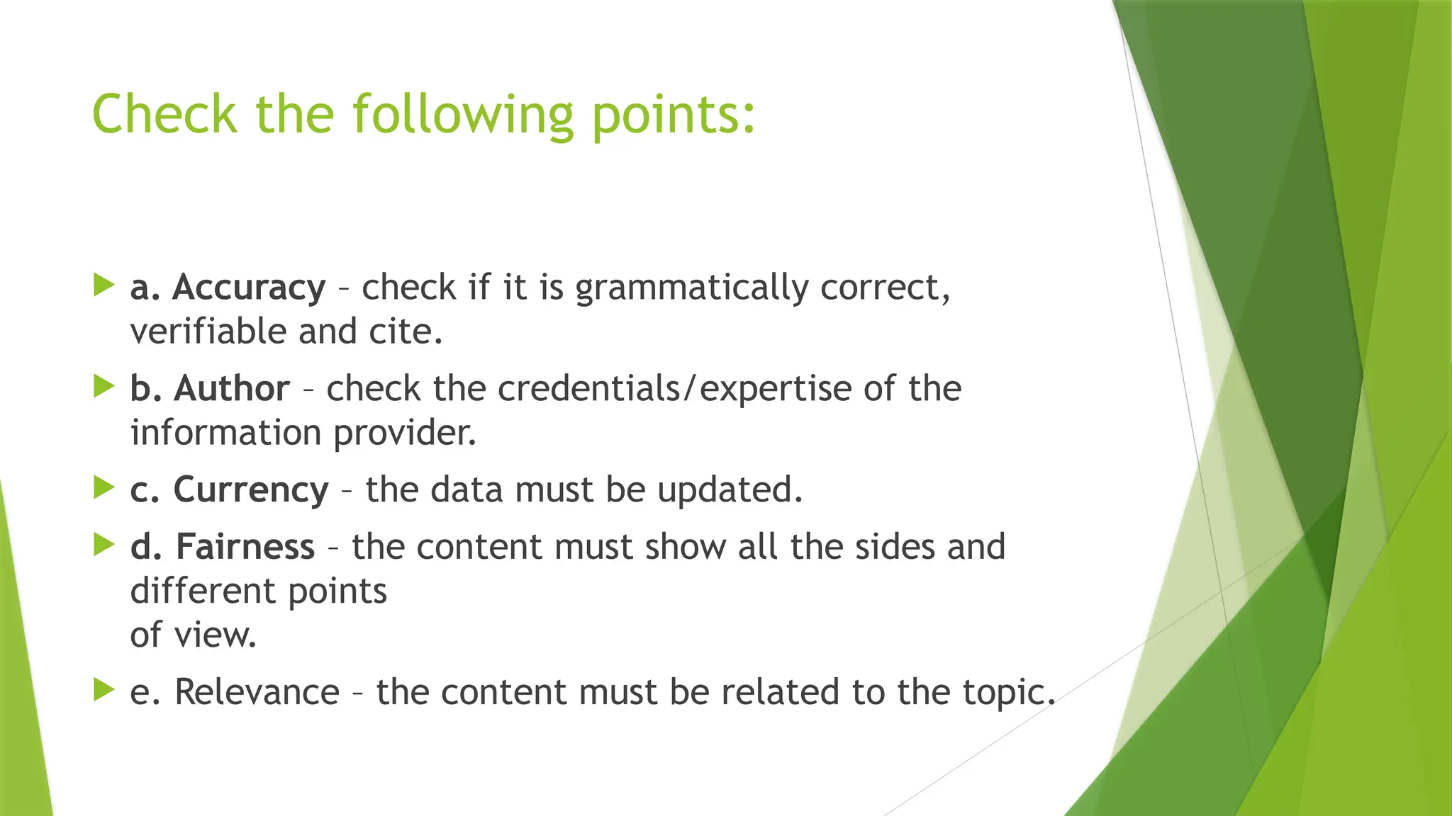 Check the following points:
a. Accuracy – check if it is grammatically correct,
verifiable and cite.
b. Author – check the credentials/expertise of the
information provider.
c. Currency – the data must be updated.
d. Fairness – the content must show all the sides and
different points
of view.
e. Relevance – the content must be related to the topic.