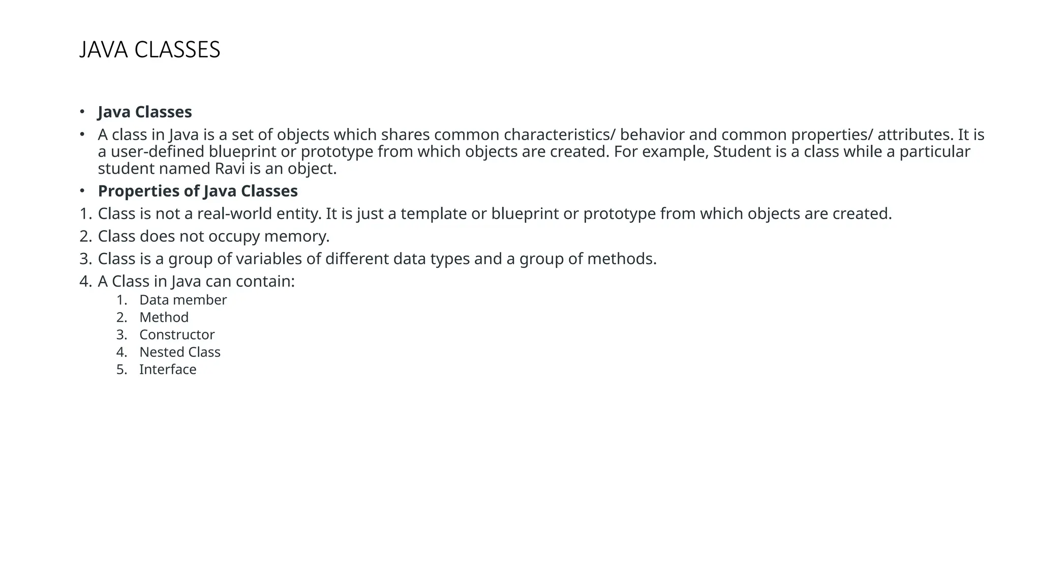 JAVA CLASSES • Java Classes • A class in Java is a set of objects which shares common characteristics/ behavior and common properties/ attributes. It is a user-defined blueprint or prototype from which objects are created. For example, Student is a class while a particular student named Ravi is an object. • Properties of Java Classes 1. Class is not a real-world entity. It is just a template or blueprint or prototype from which objects are created. 2. Class does not occupy memory. 3. Class is a group of variables of different data types and a group of methods. 4. A Class in Java can contain: 1. Data member 2. Method 3. Constructor 4. Nested Class 5. Interface 