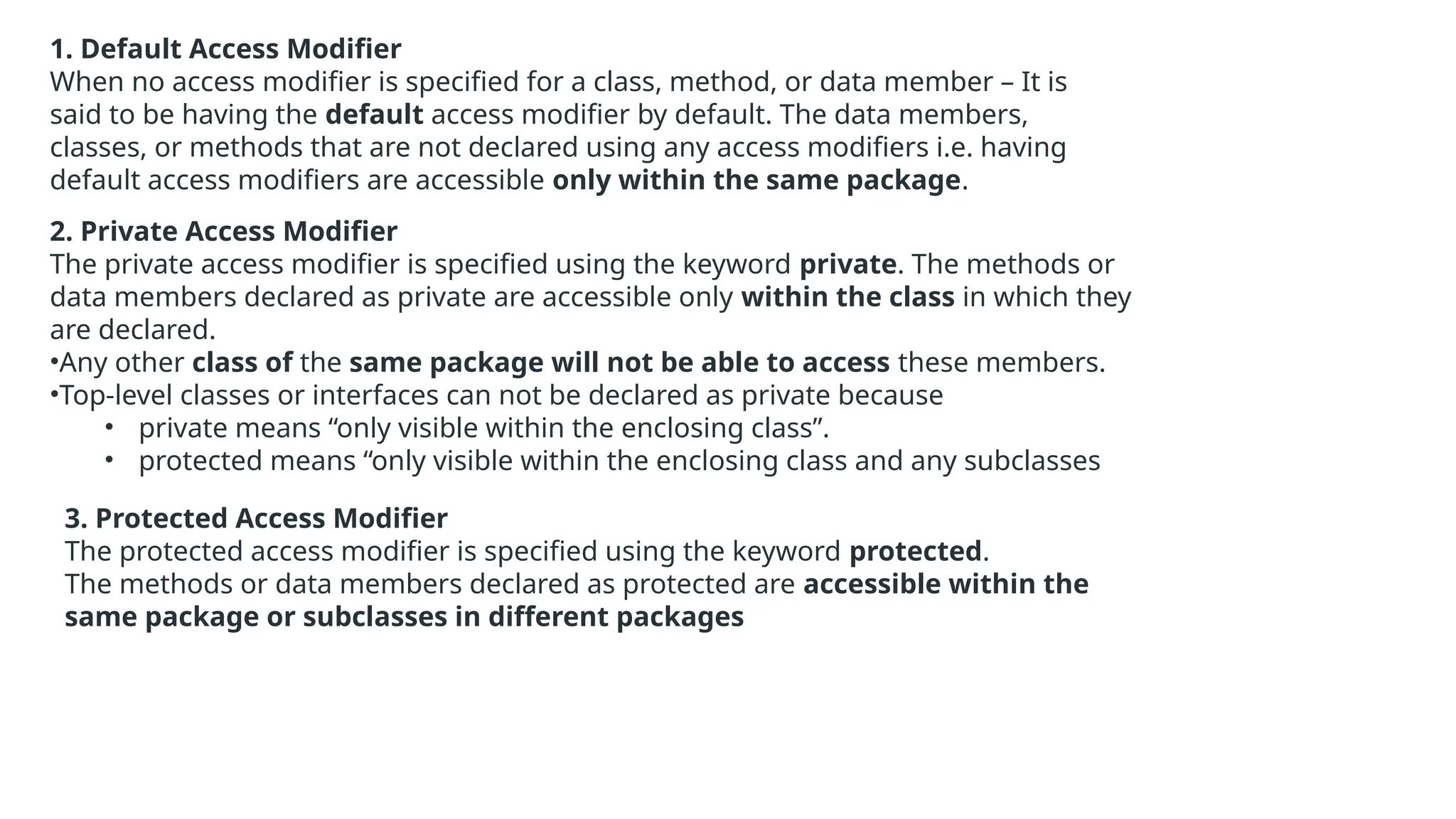 1. Default Access Modifier When no access modifier is specified for a class, method, or data member – It is said to be having the default access modifier by default. The data members, classes, or methods that are not declared using any access modifiers i.e. having default access modifiers are accessible only within the same package. 2. Private Access Modifier The private access modifier is specified using the keyword private. The methods or data members declared as private are accessible only within the class in which they are declared. •Any other class of the same package will not be able to access these members. •Top-level classes or interfaces can not be declared as private because • private means “only visible within the enclosing class”. • protected means “only visible within the enclosing class and any subclasses 3. Protected Access Modifier The protected access modifier is specified using the keyword protected. The methods or data members declared as protected are accessible within the same package or subclasses in different packages 