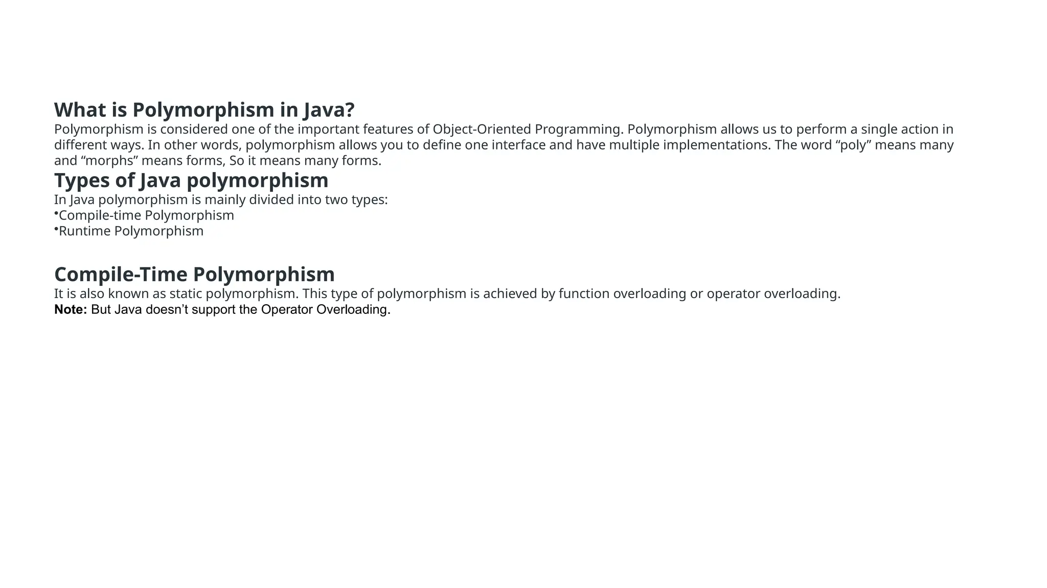 What is Polymorphism in Java? Polymorphism is considered one of the important features of Object-Oriented Programming. Polymorphism allows us to perform a single action in different ways. In other words, polymorphism allows you to define one interface and have multiple implementations. The word “poly” means many and “morphs” means forms, So it means many forms. Types of Java polymorphism In Java polymorphism is mainly divided into two types: •Compile-time Polymorphism •Runtime Polymorphism Compile-Time Polymorphism It is also known as static polymorphism. This type of polymorphism is achieved by function overloading or operator overloading. Note: But Java doesn’t support the Operator Overloading. 