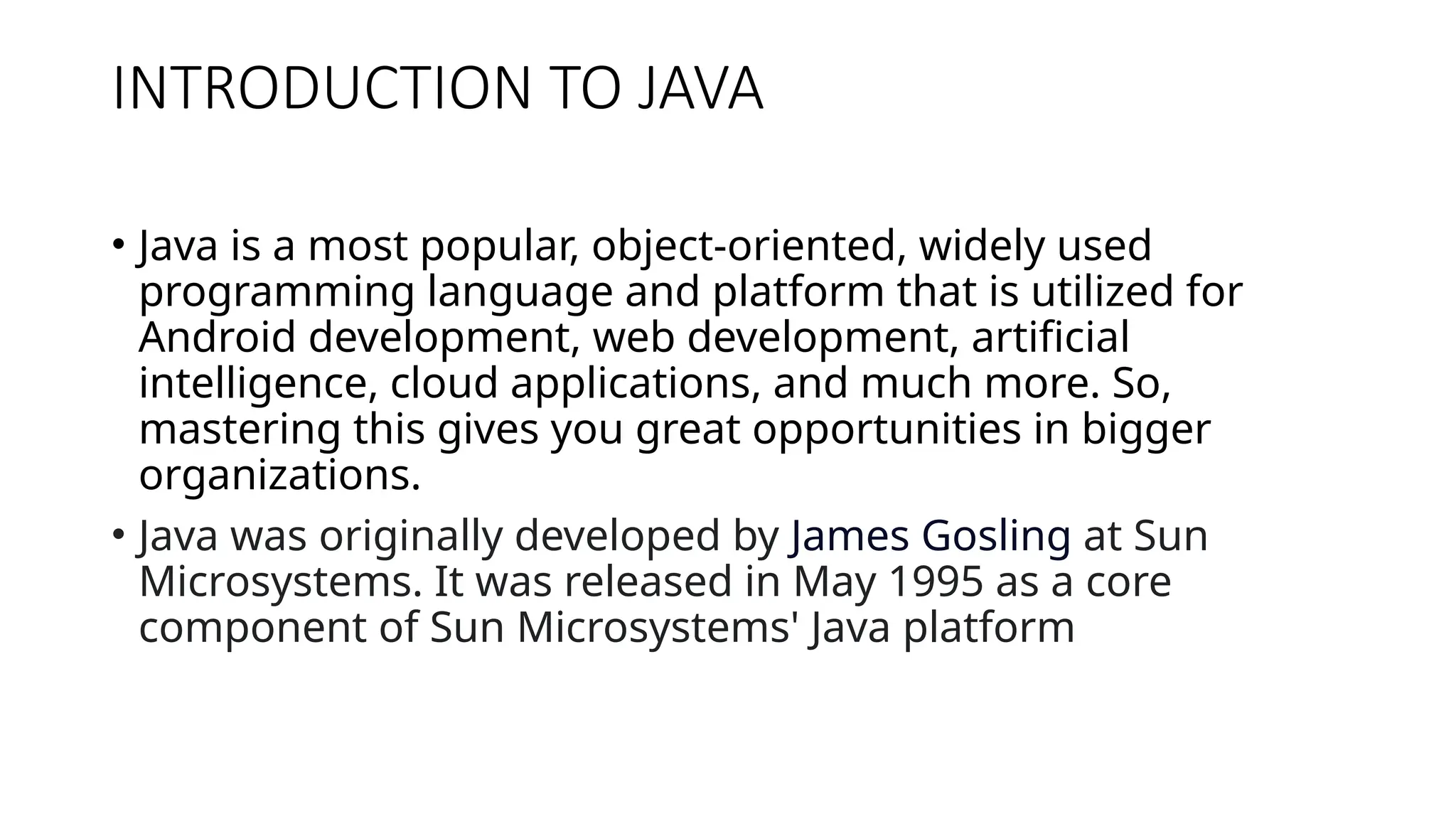 INTRODUCTION TO JAVA • Java is a most popular, object-oriented, widely used programming language and platform that is utilized for Android development, web development, artificial intelligence, cloud applications, and much more. So, mastering this gives you great opportunities in bigger organizations. • Java was originally developed by James Gosling at Sun Microsystems. It was released in May 1995 as a core component of Sun Microsystems' Java platform 