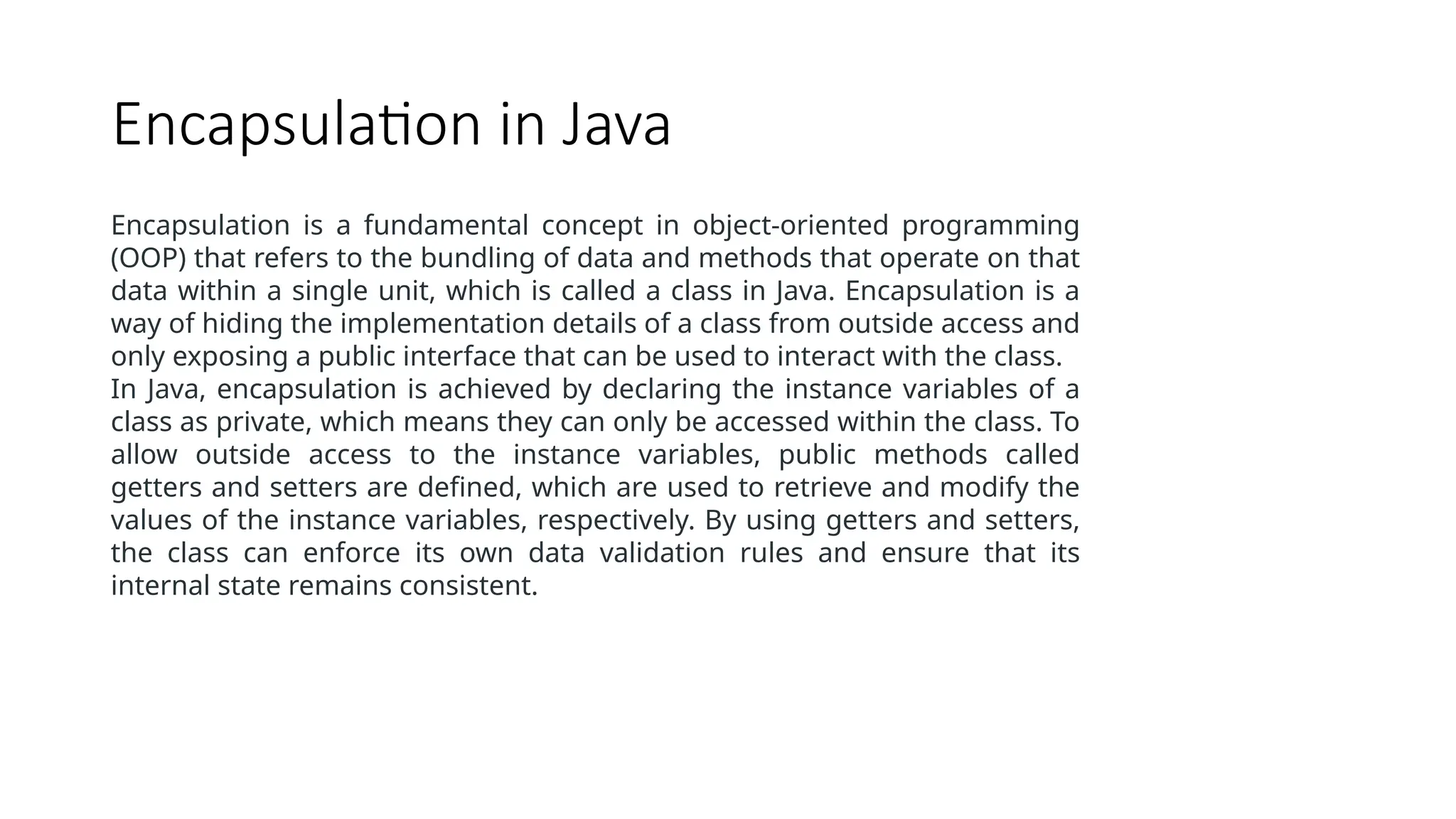 Encapsulation in Java Encapsulation is a fundamental concept in object-oriented programming (OOP) that refers to the bundling of data and methods that operate on that data within a single unit, which is called a class in Java. Encapsulation is a way of hiding the implementation details of a class from outside access and only exposing a public interface that can be used to interact with the class. In Java, encapsulation is achieved by declaring the instance variables of a class as private, which means they can only be accessed within the class. To allow outside access to the instance variables, public methods called getters and setters are defined, which are used to retrieve and modify the values of the instance variables, respectively. By using getters and setters, the class can enforce its own data validation rules and ensure that its internal state remains consistent. 