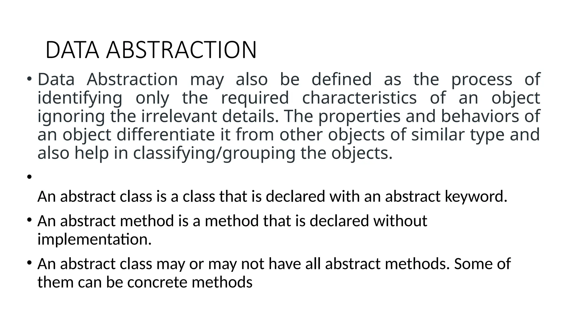 DATA ABSTRACTION • Data Abstraction may also be defined as the process of identifying only the required characteristics of an object ignoring the irrelevant details. The properties and behaviors of an object differentiate it from other objects of similar type and also help in classifying/grouping the objects. • An abstract class is a class that is declared with an abstract keyword. • An abstract method is a method that is declared without implementation. • An abstract class may or may not have all abstract methods. Some of them can be concrete methods 