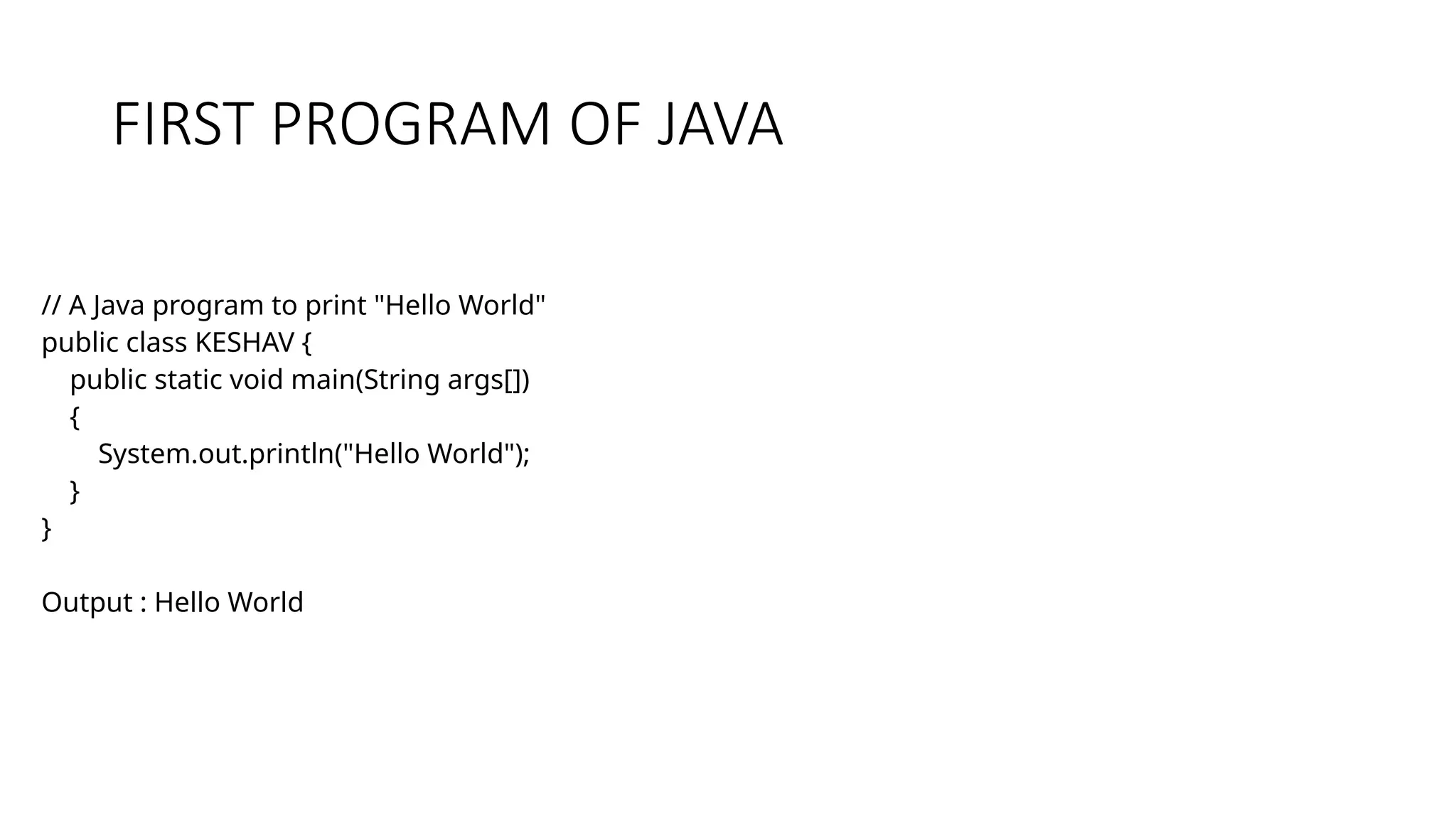 FIRST PROGRAM OF JAVA // A Java program to print "Hello World" public class KESHAV { public static void main(String args[]) { System.out.println("Hello World"); } } Output : Hello World 