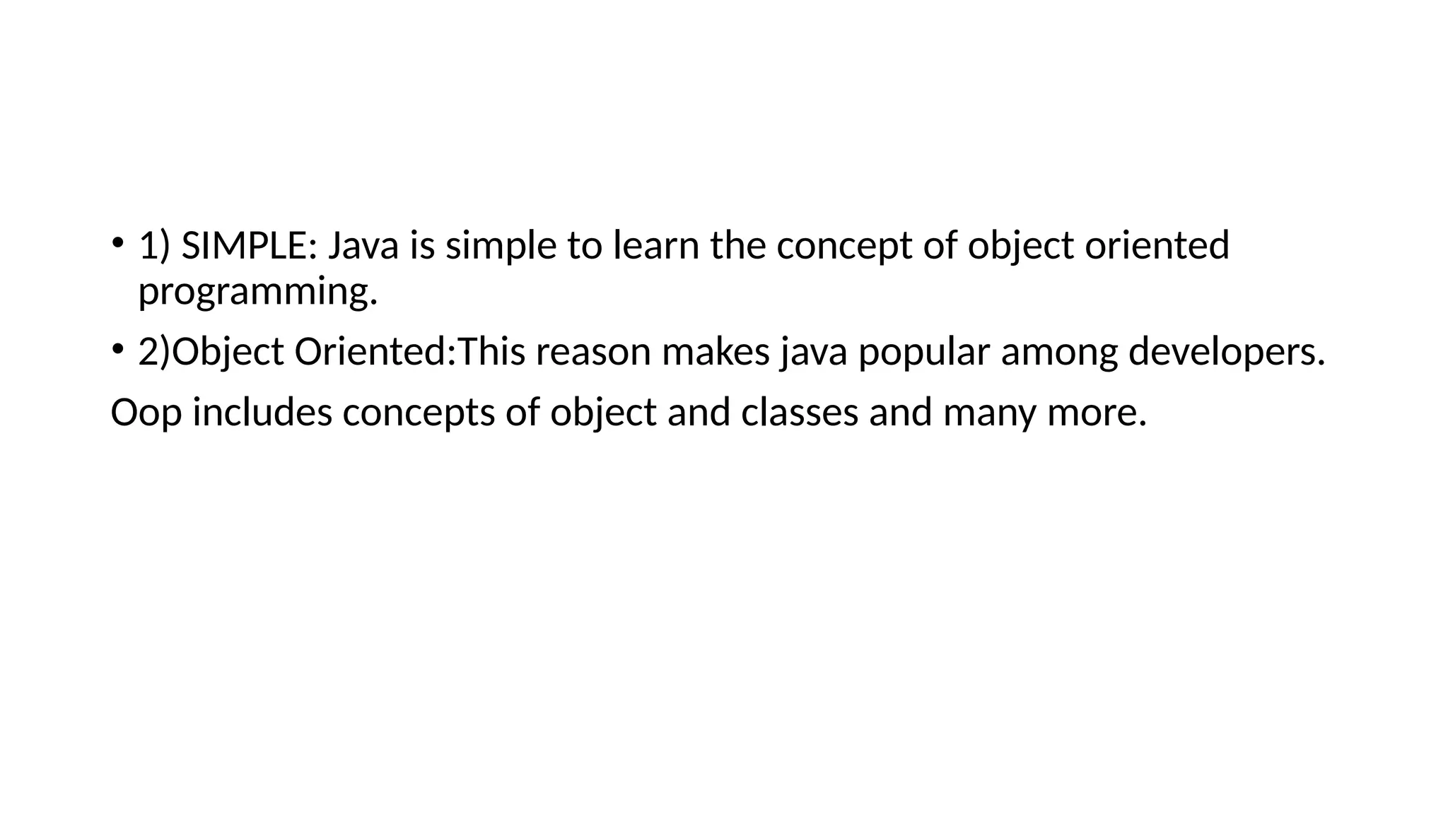 • 1) SIMPLE: Java is simple to learn the concept of object oriented programming. • 2)Object Oriented:This reason makes java popular among developers. Oop includes concepts of object and classes and many more. 