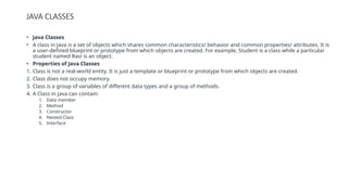 JAVA CLASSES
• Java Classes
• A class in Java is a set of objects which shares common characteristics/ behavior and common properties/ attributes. It is
a user-defined blueprint or prototype from which objects are created. For example, Student is a class while a particular
student named Ravi is an object.
• Properties of Java Classes
1. Class is not a real-world entity. It is just a template or blueprint or prototype from which objects are created.
2. Class does not occupy memory.
3. Class is a group of variables of different data types and a group of methods.
4. A Class in Java can contain:
1. Data member
2. Method
3. Constructor
4. Nested Class
5. Interface
 