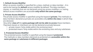 1. Default Access Modifier
When no access modifier is specified for a class, method, or data member – It is
said to be having the default access modifier by default. The data members,
classes, or methods that are not declared using any access modifiers i.e. having
default access modifiers are accessible only within the same package.
2. Private Access Modifier
The private access modifier is specified using the keyword private. The methods or
data members declared as private are accessible only within the class in which they
are declared.
•Any other class of the same package will not be able to access these members.
•Top-level classes or interfaces can not be declared as private because
• private means “only visible within the enclosing class”.
• protected means “only visible within the enclosing class and any subclasses
3. Protected Access Modifier
The protected access modifier is specified using the keyword protected.
The methods or data members declared as protected are accessible within the
same package or subclasses in different packages
 