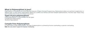 What is Polymorphism in Java?
Polymorphism is considered one of the important features of Object-Oriented Programming. Polymorphism allows us to perform a single action in
different ways. In other words, polymorphism allows you to define one interface and have multiple implementations. The word “poly” means many
and “morphs” means forms, So it means many forms.
Types of Java polymorphism
In Java polymorphism is mainly divided into two types:
•Compile-time Polymorphism
•Runtime Polymorphism
Compile-Time Polymorphism
It is also known as static polymorphism. This type of polymorphism is achieved by function overloading or operator overloading.
Note: But Java doesn’t support the Operator Overloading.
 