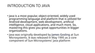 INTRODUCTION TO JAVA
• Java is a most popular, object-oriented, widely used
programming language and platform that is utilized for
Android development, web development, artificial
intelligence, cloud applications, and much more. So,
mastering this gives you great opportunities in bigger
organizations.
• Java was originally developed by James Gosling at Sun
Microsystems. It was released in May 1995 as a core
component of Sun Microsystems' Java platform
 