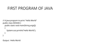 FIRST PROGRAM OF JAVA
// A Java program to print "Hello World"
public class KESHAV {
public static void main(String args[])
{
System.out.println("Hello World");
}
}
Output : Hello World
 