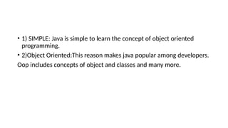 • 1) SIMPLE: Java is simple to learn the concept of object oriented
programming.
• 2)Object Oriented:This reason makes java popular among developers.
Oop includes concepts of object and classes and many more.
 