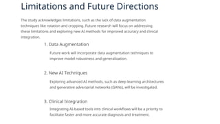 Limitations and Future Directions
The study acknowledges limitations, such as the lack of data augmentation
techniques like rotation and cropping. Future research will focus on addressing
these limitations and exploring new AI methods for improved accuracy and clinical
integration.
1. Data Augmentation
Future work will incorporate data augmentation techniques to
improve model robustness and generalization.
2. New AI Techniques
Exploring advanced AI methods, such as deep learning architectures
and generative adversarial networks (GANs), will be investigated.
3. Clinical Integration
Integrating AI-based tools into clinical workflows will be a priority to
facilitate faster and more accurate diagnosis and treatment.
 