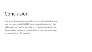 Conclusion
This study demonstrates the effectiveness of transfer learning
methods, particularly VGG16, in classifying brain tumors from
MRI images. AI has the potential to revolutionize brain tumor
diagnosis and treatment, enabling faster, more accurate, and
personalized care for patients.
 