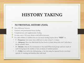 HISTORY TAKING
• . NUTRITIONAL HISTORY (NHX)
 Note difference between
a) Exclusive and predominant breast feeding
b) Complementary and supplementary feeding
 In some cases a 24 hours, dietary recall will be necessary
 For older children or children that are not breast feeding inquire about “FADU” ie.
• F – Frequency: how many times child eats in a day at least 5 – 6 times.
• A – Adequacy: Does the child finish his/her food or is there always left over? And what is
the the quantity taken.
• D – Density: what are the constituents of the meal? What food groups and how much of
each food group ie the number of mix or classes of nutrient present.
• U – Utility: how well is the child growing , is he/she using the ingested food or are there
episode of vomiting and diarrhea after each meal.
 
