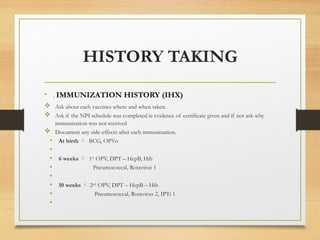 HISTORY TAKING
• . IMMUNIZATION HISTORY (IHX)
 Ask about each vaccines where and when taken.
 Ask if the NPI schedule was completed ie evidence of certificate given and if not ask why
immunization was not received
 Document any side-effects after each immunization.
• At birth  BCG, OPVo
•
• 6 weeks  1st
OPV, DPT – HepB, Hib
• Pneumococcal, Rotavirus 1
•
• 10 weeks  2nd
OPV, DPT – HepB – Hib
• Pneumococcal, Rotavirus 2, IPTi 1
•
 