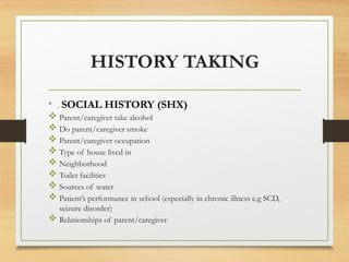 HISTORY TAKING
• . SOCIAL HISTORY (SHX)
 Parent/caregiver take alcohol
 Do parent/caregiver smoke
 Parent/caregiver occupation
 Type of house lived in
 Neighborhood
 Toilet facilities
 Sources of water
 Patient’s performance in school (especially in chronic illness e.g SCD,
seizure disorder)
 Relationships of parent/caregiver
 