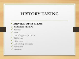 HISTORY TAKING
• . REVIEW OF SYSTEMS
a) GENERAL REVIEW
 Weakness
 Fever
 Loss of appetite (Anorexia)
 Weight loss
 Night sweet
 Lack of sleep (insomnia)
 Itch or rash
 Headache
 